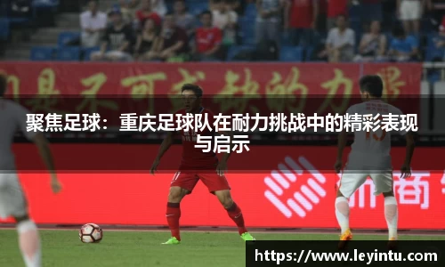 聚焦足球：重庆足球队在耐力挑战中的精彩表现与启示