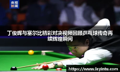 丁俊晖与塞尔比精彩对决视频回顾乒乓球传奇再续辉煌瞬间